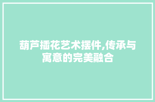 葫芦插花艺术摆件,传承与寓意的完美融合 畜牧养殖