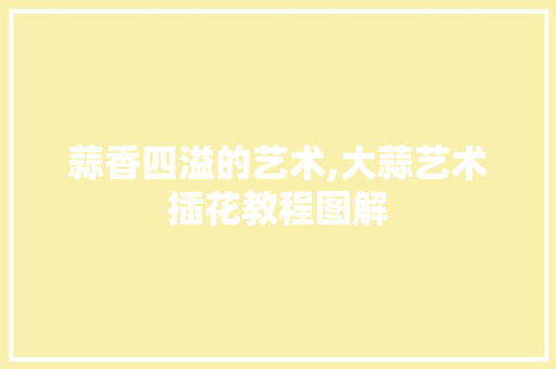 蒜香四溢的艺术,大蒜艺术插花教程图解 畜牧养殖