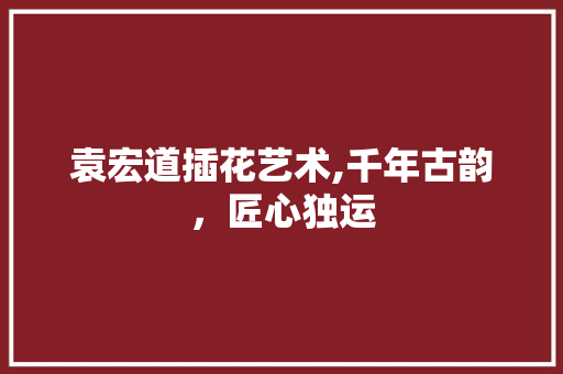 袁宏道插花艺术,千年古韵，匠心独运 土壤施肥