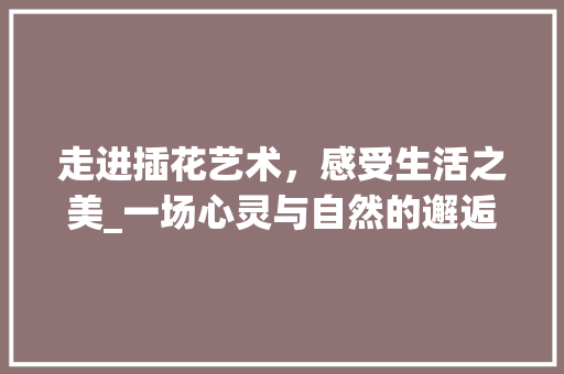 走进插花艺术，感受生活之美_一场心灵与自然的邂逅 畜牧养殖