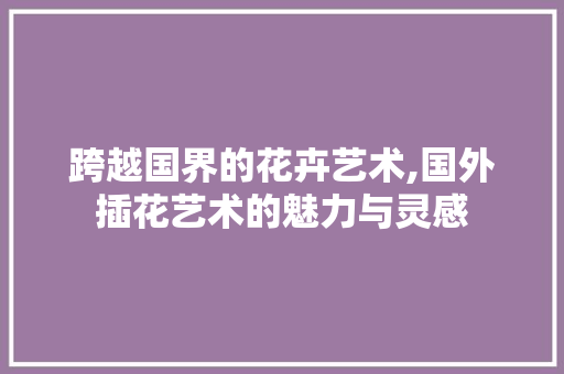 跨越国界的花卉艺术,国外插花艺术的魅力与灵感 畜牧养殖