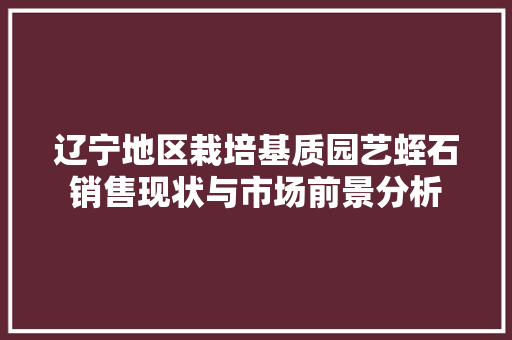 辽宁地区栽培基质园艺蛭石销售现状与市场前景分析 家禽养殖