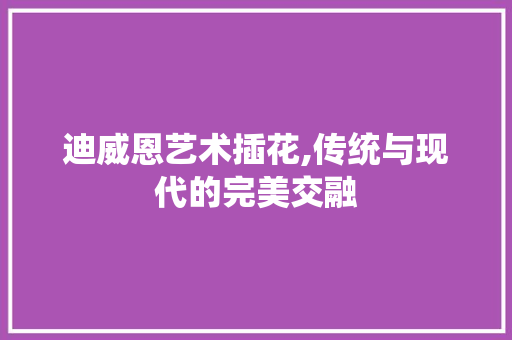 迪威恩艺术插花,传统与现代的完美交融 蔬菜种植