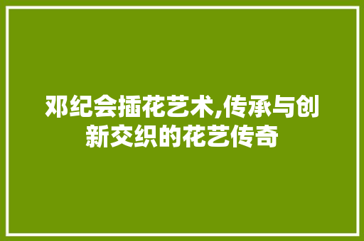 邓纪会插花艺术,传承与创新交织的花艺传奇 畜牧养殖