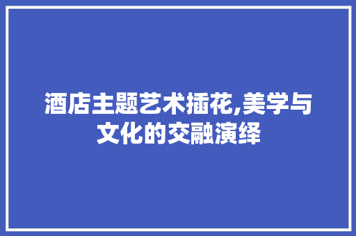 酒店主题艺术插花,美学与文化的交融演绎 蔬菜种植