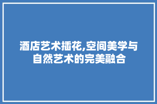 酒店艺术插花,空间美学与自然艺术的完美融合 蔬菜种植