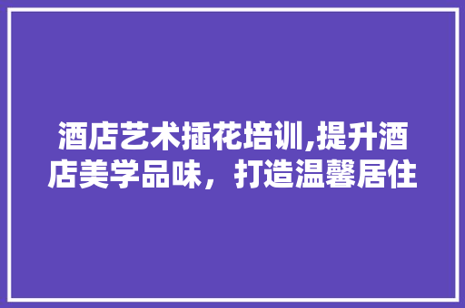 酒店艺术插花培训,提升酒店美学品味，打造温馨居住体验 土壤施肥