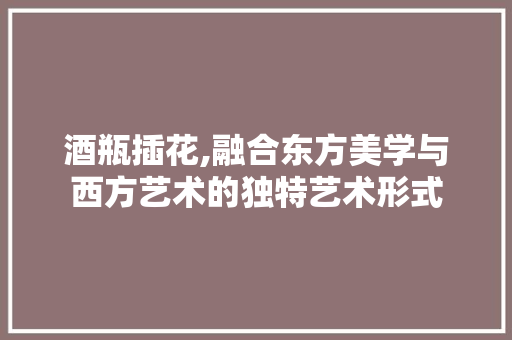 酒瓶插花,融合东方美学与西方艺术的独特艺术形式 水果种植