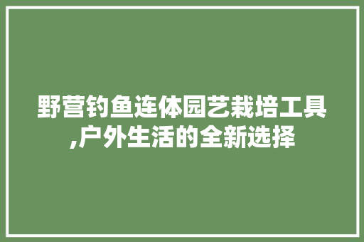 野营钓鱼连体园艺栽培工具,户外生活的全新选择 蔬菜种植