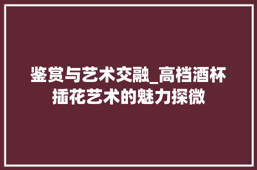 鉴赏与艺术交融_高档酒杯插花艺术的魅力探微 土壤施肥