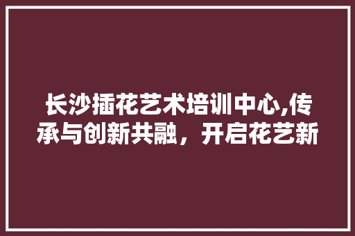 长沙插花艺术培训中心,传承与创新共融，开启花艺新篇章 水果种植