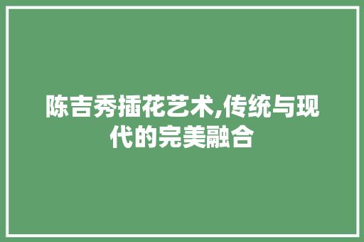 陈吉秀插花艺术,传统与现代的完美融合 蔬菜种植