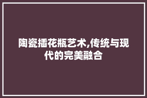 陶瓷插花瓶艺术,传统与现代的完美融合 蔬菜种植