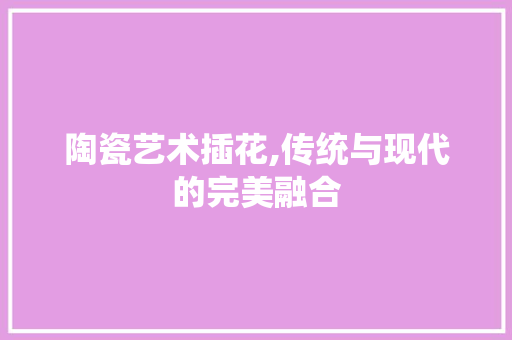 陶瓷艺术插花,传统与现代的完美融合 畜牧养殖