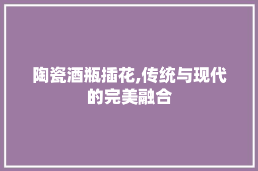 陶瓷酒瓶插花,传统与现代的完美融合 水果种植