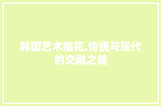 韩国艺术插花,传统与现代的交融之美 水果种植