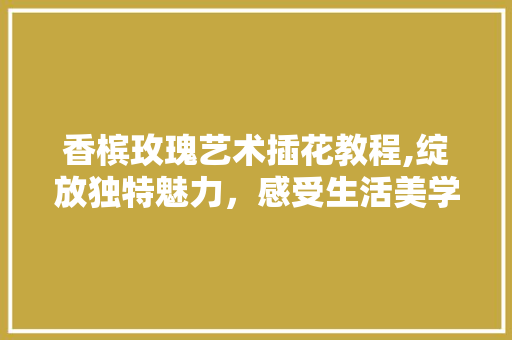 香槟玫瑰艺术插花教程,绽放独特魅力，感受生活美学 水果种植