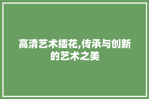 高清艺术插花,传承与创新的艺术之美 水果种植