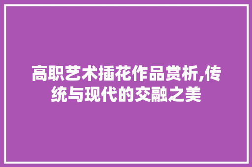 高职艺术插花作品赏析,传统与现代的交融之美 畜牧养殖