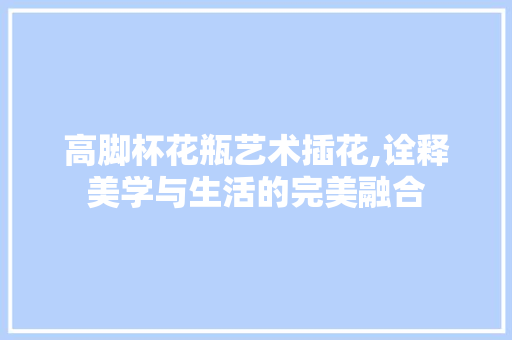 高脚杯花瓶艺术插花,诠释美学与生活的完美融合 蔬菜种植