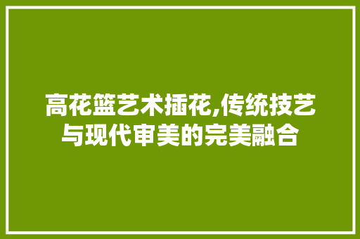 高花篮艺术插花,传统技艺与现代审美的完美融合 蔬菜种植