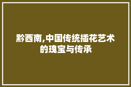 黔西南,中国传统插花艺术的瑰宝与传承