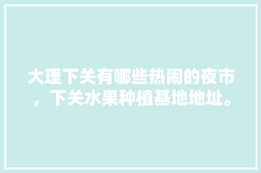 大理下关有哪些热闹的夜市，下关水果种植基地地址。