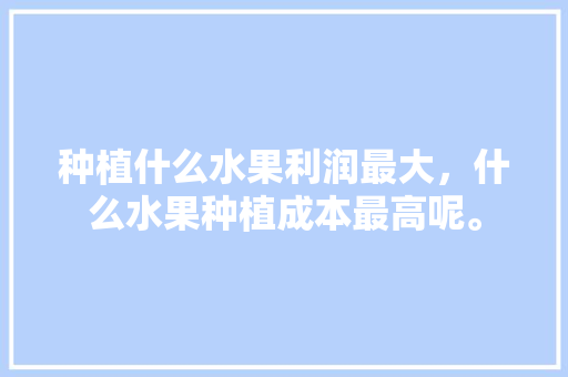 种植什么水果利润最大，什么水果种植成本最高呢。