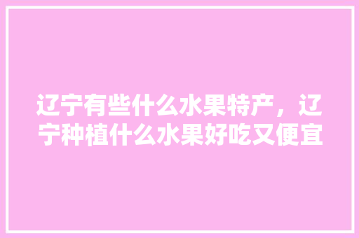 辽宁有些什么水果特产，辽宁种植什么水果好吃又便宜。 畜牧养殖