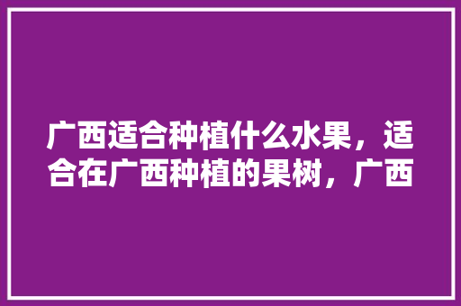 广西适合种植什么水果，适合在广西种植的果树，广西种植哪种水果好些呢。