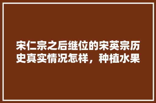 宋仁宗之后继位的宋英宗历史真实情况怎样，种植水果之人是谁啊。 水果种植