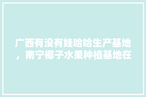 广西有没有娃哈哈生产基地，南宁椰子水果种植基地在哪里。 土壤施肥