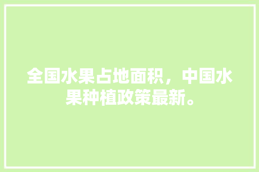 全国水果占地面积，中国水果种植政策最新。 水果种植