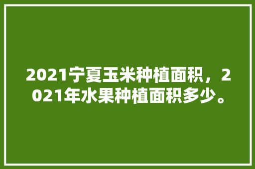 2021宁夏玉米种植面积，2021年水果种植面积多少。 土壤施肥