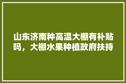 山东济南种高温大棚有补贴吗，大棚水果种植政府扶持措施。 家禽养殖