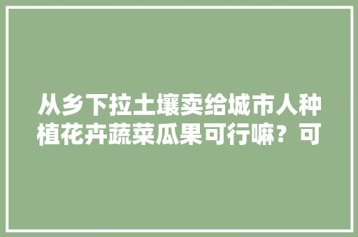 从乡下拉土壤卖给城市人种植花卉蔬菜瓜果可行嘛？可持续操作吗，外地老板种植水果赚钱吗。 家禽养殖