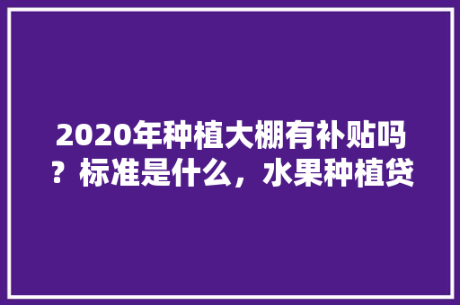 2020年种植大棚有补贴吗？标准是什么，水果种植贷款调查报告。 畜牧养殖