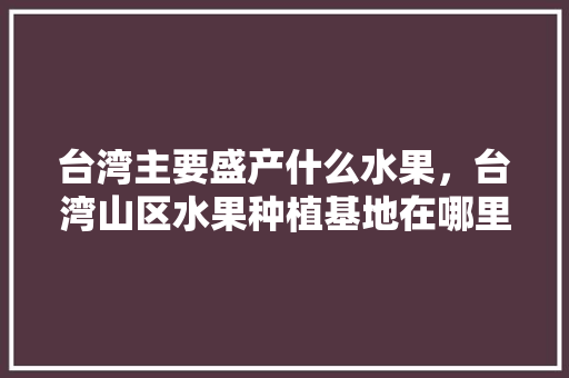 台湾主要盛产什么水果，台湾山区水果种植基地在哪里。 畜牧养殖