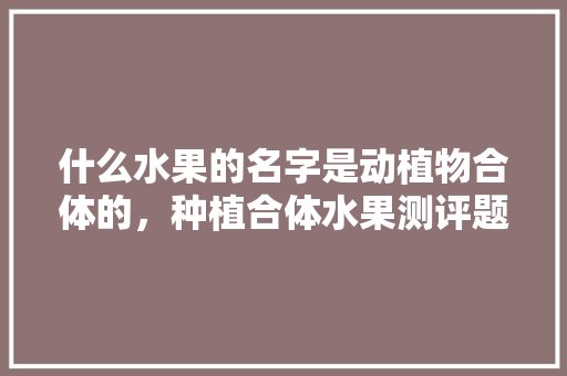 什么水果的名字是动植物合体的，种植合体水果测评题目及答案。 水果种植