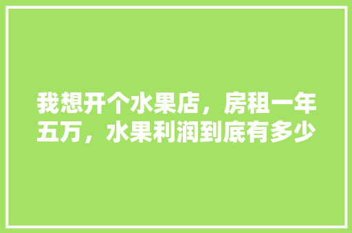 我想开个水果店，房租一年五万，水果利润到底有多少？给个建议，种植各类水果利润排行榜。 蔬菜种植