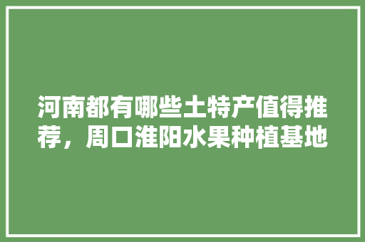 河南都有哪些土特产值得推荐，周口淮阳水果种植基地在哪里。 蔬菜种植