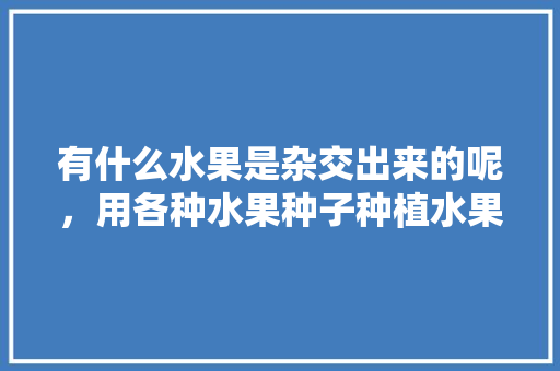 有什么水果是杂交出来的呢，用各种水果种子种植水果的方法。 家禽养殖