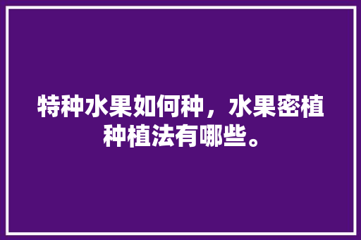 特种水果如何种，水果密植种植法有哪些。 土壤施肥