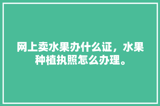 网上卖水果办什么证，水果种植执照怎么办理。 蔬菜种植