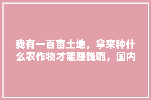 我有一百亩土地，拿来种什么农作物才能赚钱呢，国内水果烟。 畜牧养殖