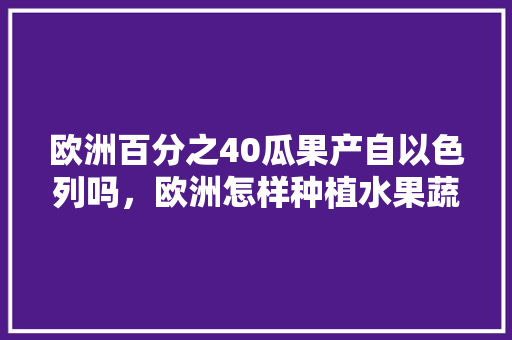 欧洲百分之40瓜果产自以色列吗，欧洲怎样种植水果蔬菜视频。 蔬菜种植