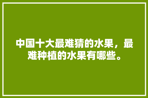 中国十大最难猜的水果，最难种植的水果有哪些。 家禽养殖