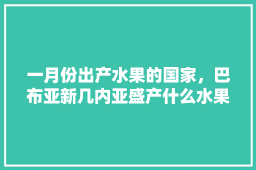 一月份出产水果的国家，巴布亚新几内亚盛产什么水果。 水果种植