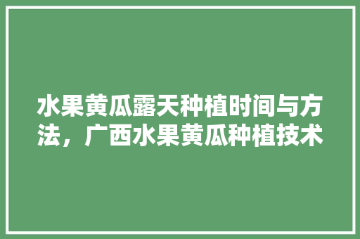 水果黄瓜露天种植时间与方法，广西水果黄瓜种植技术与管理。 家禽养殖