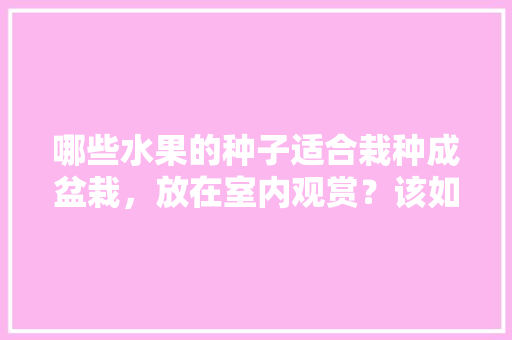 哪些水果的种子适合栽种成盆栽，放在室内观赏？该如何养护，室内平台种植水果好吗。 家禽养殖